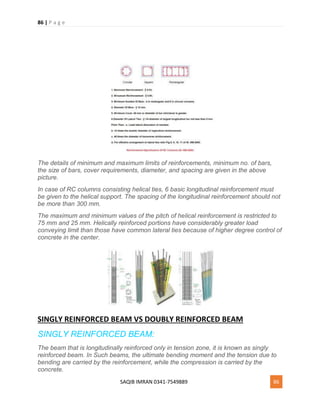 86 | P a g e
SAQIB IMRAN 0341-7549889 86
The details of minimum and maximum limits of reinforcements, minimum no. of bars,
the size of bars, cover requirements, diameter, and spacing are given in the above
picture.
In case of RC columns consisting helical ties, 6 basic longitudinal reinforcement must
be given to the helical support. The spacing of the longitudinal reinforcement should not
be more than 300 mm.
The maximum and minimum values of the pitch of helical reinforcement is restricted to
75 mm and 25 mm. Helically reinforced portions have considerably greater load
conveying limit than those have common lateral ties because of higher degree control of
concrete in the center.
SINGLY REINFORCED BEAM VS DOUBLY REINFORCED BEAM
SINGLY REINFORCED BEAM:
The beam that is longitudinally reinforced only in tension zone, it is known as singly
reinforced beam. In Such beams, the ultimate bending moment and the tension due to
bending are carried by the reinforcement, while the compression is carried by the
concrete.
 