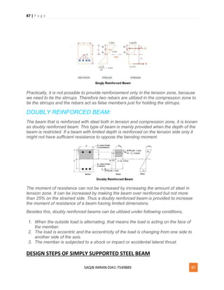 87 | P a g e
SAQIB IMRAN 0341-7549889 87
Practically, it is not possible to provide reinforcement only in the tension zone, because
we need to tie the stirrups. Therefore two rebars are utilized in the compression zone to
tie the stirrups and the rebars act as false members just for holding the stirrups.
DOUBLY REINFORCED BEAM:
The beam that is reinforced with steel both in tension and compression zone, it is known
as doubly reinforced beam. This type of beam is mainly provided when the depth of the
beam is restricted. If a beam with limited depth is reinforced on the tension side only it
might not have sufficient resistance to oppose the bending moment.
The moment of resistance can not be increased by increasing the amount of steel in
tension zone. It can be increased by making the beam over reinforced but not more
than 25% on the strained side. Thus a doubly reinforced beam is provided to increase
the moment of resistance of a beam having limited dimensions.
Besides this, doubly reinforced beams can be utilized under following conditions,
1. When the outside load is alternating, that means the load is acting on the face of
the member.
2. The load is eccentric and the eccentricity of the load is changing from one side to
another side of the axis.
3. The member is subjected to a shock or impact or accidental lateral thrust.
DESIGN STEPS OF SIMPLY SUPPORTED STEEL BEAM
 