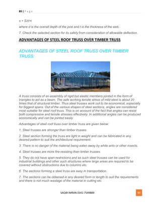 89 | P a g e
SAQIB IMRAN 0341-7549889 89
s = S/d×t
where d is the overall depth of the joist and t is the thickness of the web.
7. Check the selected section for its safety from consideration of allowable deflection.
ADVANTAGES OF STEEL ROOF TRUSS OVER TIMBER TRUSS
ADVANTAGES OF STEEL ROOF TRUSS OVER TIMBER
TRUSS:
A truss consists of an assembly of rigid but elastic members jointed in the form of
triangles to act as a beam. The safe working tensile stress of mild steel is about 20
times that of structural timber. Thus steel trusses work out to be economical, especially
for biggest spans. Out of the various shapes of steel sections, angles are considered
most suitable for steel roof truss. This is on account of the fact that angles can resist
both compressive and tensile stresses effectively. In additional angles can be produced
economically and can be jointed easily.
Advantages of steel roof truss over timber truss are given below:
1. Steel trusses are stronger than timber trusses.
2. Steel section forming the truss are light in weight and can be fabricated in any
desired pattern to suit the architectural requirement.
3. There is no danger of the material being eaten away by white ants or other insects.
4. Steel trusses are more fire-resisting than timber trusses.
5. They do not have span restrictions and as such steel trusses can be used for
industrial buildings and other such structures where large areas are required to be
covered without obstructions due to columns etc.
6. The sections forming a steel truss are easy in transportation.
7. The sections can be obtained in any desired form or length to suit the requirements
and there is not much wastage of the material in cutting etc.
 