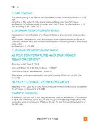 9 | P a g e
SAQIB IMRAN 0341-7549889 9
3. BAR SPACING:
The lateral spacing of the flexural bars should not exceed 3 times the thickness h or 18
inch
according to ACI code 7.6.5 The lateral spacing of temperature and shrinkage
reinforcement should not be placed farther apart than 5 times the slab thickness or 18
inch according to ACI code 7.12.2
4. MAXIMUM REINFORCEMENT RATIO:
Reinforcement ratio is the ratio of reinforcement area to gross concrete area based on
total
depth of slab. One-way solid slabs are designed as rectangular sections subjected to
shear and moment. Thus, the maximum reinforcement ratio corresponds to a net tensile
strain in the
reinforcement, €t of 0.004
5. MINIMUM REINFORCEMENT RATIO:
A) FOR TEMPERATURE AND SHRINKAGE
REINFORCEMENT :
According to ACI Code 7.12.2.1
Slabs with Grade 40 or 50 deformed bars –> 0.0020
Slabs with Grade 60 deformed bars –> 0.0018
Slabs where reinforcement with yield strength Exceeding 60000 psi- ->( 0.0018 x
60000/fy)
B) FOR FLEXURAL REINFORCEMENT :
According to ACI Code 10.5.4, the minimum flexural reinforcement is not to be less than
the shrinkage reinforcement, or 0.0018
EXAMPLE PROBLEM:
A reinforced concrete slab is built integrally with its supports and consists of equal span
of 15 ft. The service live load is 100 psf and 4000 psi concrete is specified for use with
steel with a yield stress equal to 60000 psi. Design the slab following the provisions of
the ACI code.
 