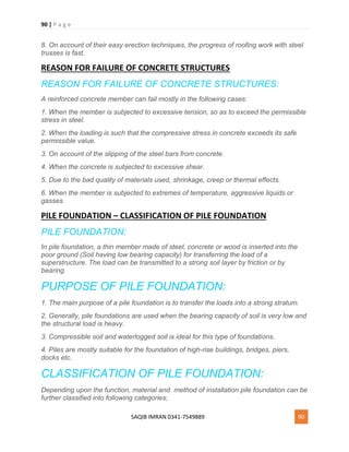 90 | P a g e
SAQIB IMRAN 0341-7549889 90
8. On account of their easy erection techniques, the progress of roofing work with steel
trusses is fast.
REASON FOR FAILURE OF CONCRETE STRUCTURES
REASON FOR FAILURE OF CONCRETE STRUCTURES:
A reinforced concrete member can fail mostly in the following cases:
1. When the member is subjected to excessive tension, so as to exceed the permissible
stress in steel.
2. When the loading is such that the compressive stress in concrete exceeds its safe
permissible value.
3. On account of the slipping of the steel bars from concrete.
4. When the concrete is subjected to excessive shear.
5. Due to the bad quality of materials used, shrinkage, creep or thermal effects.
6. When the member is subjected to extremes of temperature, aggressive liquids or
gasses.
PILE FOUNDATION – CLASSIFICATION OF PILE FOUNDATION
PILE FOUNDATION:
In pile foundation, a thin member made of steel, concrete or wood is inserted into the
poor ground (Soil having low bearing capacity) for transferring the load of a
superstructure. The load can be transmitted to a strong soil layer by friction or by
bearing.
PURPOSE OF PILE FOUNDATION:
1. The main purpose of a pile foundation is to transfer the loads into a strong stratum.
2. Generally, pile foundations are used when the bearing capacity of soil is very low and
the structural load is heavy.
3. Compressible soil and waterlogged soil is ideal for this type of foundations.
4. Piles are mostly suitable for the foundation of high-rise buildings, bridges, piers,
docks etc.
CLASSIFICATION OF PILE FOUNDATION:
Depending upon the function, material and method of installation pile foundation can be
further classified into following categories;
 