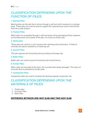 91 | P a g e
SAQIB IMRAN 0341-7549889 91
CLASSIFICATION DEPENDING UPON THE
FUNCTION OF PILES:
1. Bearing Piles:
Bearing piles are the pile that is driven through a soft soil until it reaches to a stronger
base. These piles are used as piers to support the superstructure and to transmit the
load into a safe stratum.
2. Friction Piles:
When piles are compelled through a soft and weak soil by developing friction between
surrounding earth and outside of the pile, it is known as friction pile.
3. Sheet piles:
These piles are used on a rare occasion like retaining wall construction. It helps to
minimize the lateral subsidence of retaining soil.
4. Anchor Piles:
This pile opposes the horizontal pull by providing anchorage slip.
5. Batter Piles:
Batter piles are used to prevent horizontal and inclined forces.
6. Fender Piles:
When ships are bounded at the deck, the concrete deck being damaged. This injury of
concrete deck is protected by fender piles.
7. Compaction Piles:
Compaction piles are used to increase the bearing capacity of granular soil.
CLASSIFICATION DEPENDING UPON THE
MATERIALS OF PILES:
1. Timber piles.
2. Concrete Piles.
3. Steel Piles.
DIFFERENCE BETWEEN ONE WAY SLAB AND TWO WAY SLAB
 