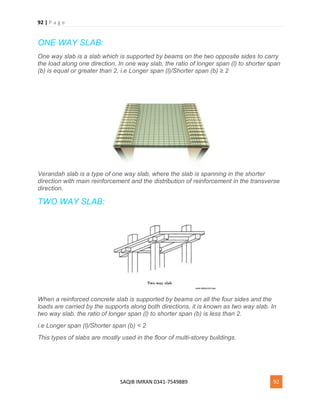 92 | P a g e
SAQIB IMRAN 0341-7549889 92
ONE WAY SLAB:
One way slab is a slab which is supported by beams on the two opposite sides to carry
the load along one direction. In one way slab, the ratio of longer span (l) to shorter span
(b) is equal or greater than 2, i.e Longer span (l)/Shorter span (b) ≥ 2
Verandah slab is a type of one way slab, where the slab is spanning in the shorter
direction with main reinforcement and the distribution of reinforcement in the transverse
direction.
TWO WAY SLAB:
When a reinforced concrete slab is supported by beams on all the four sides and the
loads are carried by the supports along both directions, it is known as two way slab. In
two way slab, the ratio of longer span (l) to shorter span (b) is less than 2.
i.e Longer span (l)/Shorter span (b) < 2
This types of slabs are mostly used in the floor of multi-storey buildings.
 