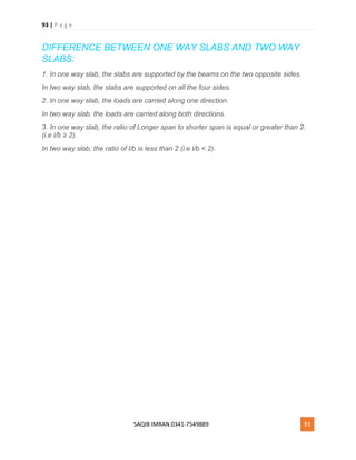 93 | P a g e
SAQIB IMRAN 0341-7549889 93
DIFFERENCE BETWEEN ONE WAY SLABS AND TWO WAY
SLABS:
1. In one way slab, the slabs are supported by the beams on the two opposite sides.
In two way slab, the slabs are supported on all the four sides.
2. In one way slab, the loads are carried along one direction.
In two way slab, the loads are carried along both directions.
3. In one way slab, the ratio of Longer span to shorter span is equal or greater than 2.
(i.e l/b ≥ 2).
In two way slab, the ratio of l/b is less than 2 (i.e l/b < 2).
 