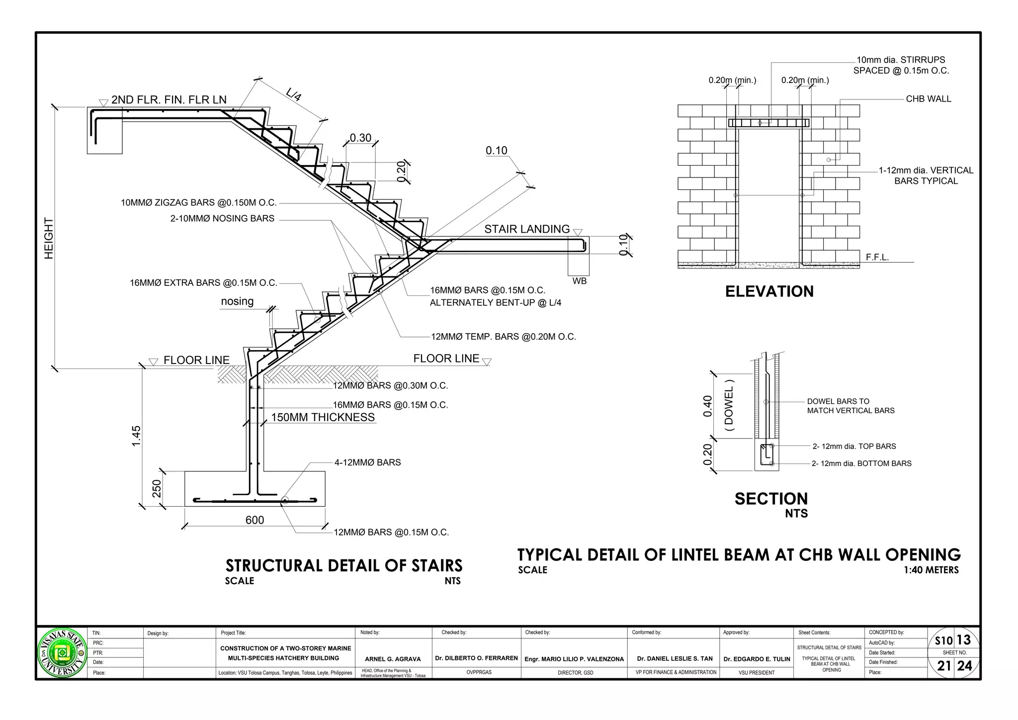 0.20
0.30
L/4
2ND FLR. FIN. FLR LN
150MM THICKNESS
600
250
1.45
FLOOR LINE
HEIGHT
nosing
0.10
STAIR LANDING
ALTERNATELY BENT-UP @ L/4
0.10
FLOOR LINE
WB
ELEVATION
10mm dia. STIRRUPS
SPACED @ 0.15m O.C.
0.20m (min.) 0.20m (min.)
CHB WALL
1-12mm dia. VERTICAL
BARS TYPICAL
F.F.L.
SECTION
0.40
0.20
(
DOWEL
)
DOWEL BARS TO
MATCH VERTICAL BARS
2- 12mm dia. TOP BARS
2- 12mm dia. BOTTOM BARS
NTS
STRUCTURAL DETAIL OF STAIRS
TYPICAL DETAIL OF LINTEL BEAM AT CHB WALL OPENING
SCALE 1:40 METERS
SCALE NTS
STRUCTURAL DETAIL OF STAIRS
TYPICAL DETAIL OF LINTEL
BEAM AT CHB WALL
OPENING
SHEET NO.
21
Project Title: Checked by:
CONSTRUCTION OF A TWO-STOREY MARINE
Design by: Conformed by:
TIN:
PRC:
PTR:
Date:
Approved by: CONCEPTED by:
AutoCAD by:
Date Started:
Date Finished:
Location: VSU Tolosa Campus, Tanghas, Tolosa, Leyte, Philippines DIRECTOR, GSD VSU PRESIDENT Place:
Place:
Dr. EDGARDO E. TULIN
Engr. MARIO LILIO P. VALENZONA
MULTI-SPECIES HATCHERY BUILDING
24
Checked by:
Noted by:
ARNEL G. AGRAVA
HEAD, Office of the Planning &
Infrastructure Management VSU - Tolosa
13
S10
VP FOR FINANCE & ADMINISTRATION
OVPPRGAS
Dr. DILBERTO O. FERRAREN Dr. DANIEL LESLIE S. TAN
Sheet Contents:
 
