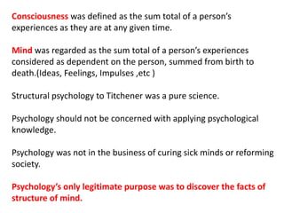 Consciousness was defined as the sum total of a person’s
experiences as they are at any given time.
Mind was regarded as the sum total of a person’s experiences
considered as dependent on the person, summed from birth to
death.(Ideas, Feelings, Impulses ,etc )
Structural psychology to Titchener was a pure science.
Psychology should not be concerned with applying psychological
knowledge.
Psychology was not in the business of curing sick minds or reforming
society.
Psychology’s only legitimate purpose was to discover the facts of
structure of mind.
 