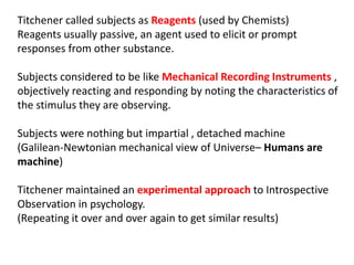 Titchener called subjects as Reagents (used by Chemists)
Reagents usually passive, an agent used to elicit or prompt
responses from other substance.
Subjects considered to be like Mechanical Recording Instruments ,
objectively reacting and responding by noting the characteristics of
the stimulus they are observing.
Subjects were nothing but impartial , detached machine
(Galilean-Newtonian mechanical view of Universe– Humans are
machine)
Titchener maintained an experimental approach to Introspective
Observation in psychology.
(Repeating it over and over again to get similar results)
 