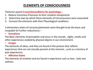 ELEMENTS OF CONSCIOUSNESS
Titchener posed 3 essential problems for psychology:--
1. Reduce Conscious Processes to their simplest components
2. Determine laws by which these elements of Consciousness were associated
3. Connect the elements with their Physiological conditions
3 elementary states of conscious(elements were thought to be the basic and
incapable for further reductions):--
• Sensations
The Basic elements of perception and occur in the sounds , sights, smells and
other experiences evoked by physical objects in our environment.
• Images
The elements of ideas, and they are found in the process that reflects
experiences that are not actually present at the moment , such as a memory of
past experiences.
• Affective States
The elements of emotion and are found in experience such as love , hate and
sadness.
 