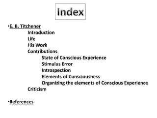 •E. B. Titchener
Introduction
Life
His Work
Contributions
State of Conscious Experience
Stimulus Error
Introspection
Elements of Consciousness
Organizing the elements of Conscious Experience
Criticism
•References
 