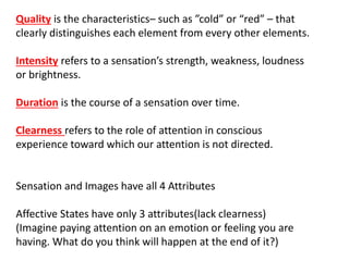 Quality is the characteristics– such as ”cold” or “red” – that
clearly distinguishes each element from every other elements.
Intensity refers to a sensation’s strength, weakness, loudness
or brightness.
Duration is the course of a sensation over time.
Clearness refers to the role of attention in conscious
experience toward which our attention is not directed.
Sensation and Images have all 4 Attributes
Affective States have only 3 attributes(lack clearness)
(Imagine paying attention on an emotion or feeling you are
having. What do you think will happen at the end of it?)
 