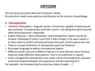 CRITICISM
The era of structuralism died with Titchener’s death
Structuralism made many positive contributions to the science of psychology
1. Introspection
• Positivist Philosopher—Auguste Comte– If mind was capable of observing its
own activities, it would divide itself into 2 parts– one doing the observing and
other being observed– Impossible
• English Physician – Henry Maudsley– said Introspective reports cannot be
trusted– Pathology of mind is such that it alters things in the way it wants it
or does what he prefers and only perceives that part, tend to ignore the rest.
• There is no exact definition of introspection given by Titchener
• No proper language to explain introspective reports
• Different results not just in different labs but in same lab too( same stimulus
material-made different observations). That is no uniformity in reports .
• Critics charged that introspection was really a form of retrospection, because
some time elapsed between the experience and the reporting of it
For example– try introspecting the conscious state of anger…..?
 
