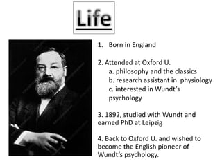 1. Born in England
2. Attended at Oxford U.
a. philosophy and the classics
b. research assistant in physiology
c. interested in Wundt’s
psychology
3. 1892, studied with Wundt and
earned PhD at Leipzig
4. Back to Oxford U. and wished to
become the English pioneer of
Wundt’s psychology.
 