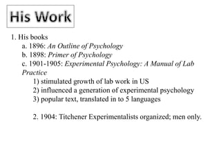1. His books
a. 1896: An Outline of Psychology
b. 1898: Primer of Psychology
c. 1901-1905: Experimental Psychology: A Manual of Lab
Practice
1) stimulated growth of lab work in US
2) influenced a generation of experimental psychology
3) popular text, translated in to 5 languages
2. 1904: Titchener Experimentalists organized; men only.
 