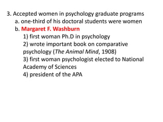 3. Accepted women in psychology graduate programs
a. one-third of his doctoral students were women
b. Margaret F. Washburn
1) first woman Ph.D in psychology
2) wrote important book on comparative
psychology (The Animal Mind, 1908)
3) first woman psychologist elected to National
Academy of Sciences
4) president of the APA
 