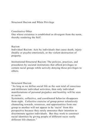 Structural Racism and White Privilege
Constitutive Other
One whose existence is established as divergent from the norm,
thereby rendering the Self.
Racism
Individual Racism: Acts by individuals that cause death, injury
(bodily or psycho-emotional), or the violent destruction of
property.
Institutional/Structural Racism: The policies, practices, and
procedures by societal institutions that afford privileges to
certain racial groups while actively denying those privileges to
others.
Structural Racism
“As long as we define social life as the sum total of conscious
and deliberate individual activities, then only individual
manifestations of personal prejudice and hostility will be seen
as racist.
Systematic, collective, and coordinated behavior disappears
from sight. Collective exercise of group power relentlessly
channeling rewards, resources, and opportunities from one
group to another will not appear to be ‘racist’ from this
perspective because they rarely announce their intention to
discriminate against individuals. But they work to construct
racial identities by giving people of different races vastly
different life chances.”
 