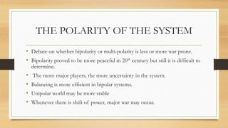 THE POLARITY OF THE SYSTEM
• Debate on whether bipolarity or multi-polarity is less or more war prone.
• Bipolarity proved to be more peaceful in 20th century but still it is difficult to
determine.
• The more major players, the more uncertainty in the system.
• Balancing is more efficient in bipolar systems.
• Unipolar world may be more stable
• Whenever there is shift of power, major war may occur.
 