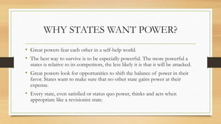 WHY STATES WANT POWER?
• Great powers fear each other in a self-help world.
• The best way to survive is to be especially powerful. The more powerful a
states is relative to its competitors, the less likely it is that it will be attacked.
• Great powers look for opportunities to shift the balance of power in their
favor. States want to make sure that no other state gains power at their
expense.
• Every state, even satisfied or status quo power, thinks and acts when
appropriate like a revisionist state.
 