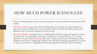 HOW MUCH POWER IS ENOUGH?
• There is disagreement on the amount of power a state should aim among structural
realists.
• Offensive realists argue that states should always be looking for opportunities to
gain more power whenever it seems feasible. States should maximize power with
ultimate goal to become hegemon in the system.
• Defensive Realists maintain that it is strategically foolish to pursue hegemony. States
should strive for appropriate amount of power due to three factors. 1) if a state
becomes too powerful balancing will occur. Other great powers will build up their
militaries and form a balancing coalition that will leave aspiring hegemon less secure
or may even destroy it. (Napoleonic France, Imperial Germany, Nazi Germany)
 
