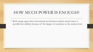 HOW MUCH POWER IS ENOUGH?
• Both camps agree that conventional war between nuclear armed states is
possible but unlikely, because of the danger of escalation to the nuclear level.
 