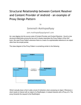 Structural Relationship between Content Resolver
and Content Provider of Android - an example of
Proxy Design Pattern
by

Somenath Mukhopadhyay
som.mukhopadhyay@gmail.com
As i was digging into the source code of Content Provider and Content Resolver, i found a nice
structural relationship among the two and it closely resembles the Proxy Pattern of the GoF
book. We need Proxy Pattern whenever there is a need of a sophisticated reference to an object
other than the simple pointer.
The class diagram of the Proxy Pattern is something similar to the following:

What it actually does is that it adds a level of indirection when accessing an object. Whenever a
client needs to interact with an object of a RealSubject, it instead interacts with a Proxy of it. The
proxy forwards the request to the RealSubject.

 