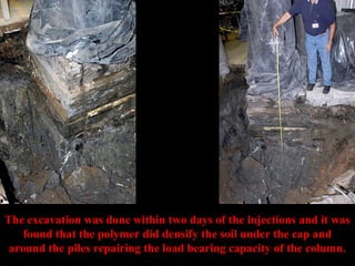 The excavation was done within two days of the injections and it was 
found that the polymer did densify the soil under the cap and 
around the piles repairing the load bearing capacity of the column. 
 