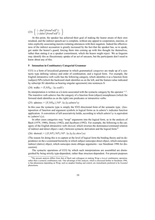 (−ﬁne (friend self ))
(23)
            (+false (friend self ))
    At this point, the speaker has achieved their goal of making the hearer aware of their own
misdeed, and the indirect speech-act is complete, without any appeal to cooperation, maxims, or
rules explicitly associating maxim-violating utterances with their negation. Indeed the effective-
ness of the indirect accusation is greatly increased by the fact that the speaker has, so to speak,
got under the hearer’s guard, forcing them into coming up with this thought for themselves,
rather than stating it as a speaker commitment, which the hearer might reject. We as linguists
may identify this as illocutionary uptake of an act of sarcasm, but the participants don’t need to
know about any of this.

5       Intonation in Combinatory Categorial Grammar
CCG is a form of lexicalized grammar in which grammatical categories are made up of a syn-
tactic type deﬁning valency and order of combination, and a logical form. For example, the
English intransitive verb walks has the following category, which identiﬁes it as a function from
(subject) NPs (which the backward slash identiﬁes as on the left, and the feature-value indicated
by subscript SG identiﬁes as bearing singular agreement) into sentences S:
(24) walks := SNPSG : λx.walk x
Its interpretation is written as a λ-term associated with the syntactic category by the operator “:”.
The transitive verb admires has the category of a function from (object) nounphrases (which the
forward slash identiﬁes as on the right) into predicates or intransitive verbs:
(25) admires := (SNPSG )/NP : λx.λy.admire xy
In this case the syntactic type is simply the SVO directional form of the semantic type. (Jux-
taposition of function and argument symbols in logical forms as in admire x indicates function
application. A convention of left associativity holds, according to which admire xy is equivalent
to (admire x)y).
    In other cases categories may “wrap” arguments into the logical form, as in the analysis of
Bach (1979, 1980), Dowty (1982), and Jacobson (1992). For example, the following is the cat-
egory of the English ditransitive verb showed, which reverses the dominance/command relation
of indirect and direct object x and y between syntactic derivation and the logical form: 8
(26) showed := ((SNP)/NP)/NP : λx.λy.λz.show yxz
(The reason for doing this is to capture at the level of logical form the binding theory and its de-
pendence on the c-command hierarchy in which subject outscopes direct object, which outscopes
indirect (dative) object, which outscopes more oblique arguments—see Steedman 1996 for dis-
cussion).
    The syntactic operations of CCG by which such interpretations are assembled are distin-
guished by being strictly type-dependent, rather than structure-dependent. For present purposes
    8
     The present analysis differs from that of Bach and colleagues in making Wrap a lexical combinatory operation,
rather than a syntactic combinatory rule. One advantage of this analysis, which is discussed further in Steedman 1996,
is that phenomena depending on Wrap, such as anaphor binding and control, are immediately predicted to be bounded
phenomena.



                                                         10
 