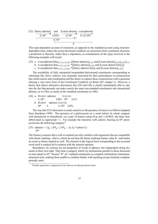 (32) [Harry admires]            and     [Louise detests] a saxophonist
                         >B                             >B                <T
               S/NP           CONJ            S/NP             S(S/NP)
                                                      <Φ>
                               S/NP
                                                                            <
                                          S
This type-dependent account of extraction, as opposed to the standard account using structure-
dependent rules, makes the across-the-board condition on extractions from coordinate structures
a prediction or theorem, rather than a stipulation, as consideration of the types involved in the
following examples will reveal:
(33) a. A saxophonist [that(NN)/(S/NP) [[Harry admires]S/NP and [Lousie detests]S/NP ]S/NP ]NN
     b. A saxophonist that(NN)/(S/NP) *[[Harry admires]S/NP and [Lousie detests him]S ]]
     c. A saxophonist that(NN)/(S/NP) *[[Harry admires him]S and [Lousie detests]S/NP ]
    The availability of fully interpreted nonstandard derivational constituents corresponding to
substrings like Harry admires was originally motivated by their participation in constructions
like relativization and coordination and the desire to capture those constructions with a grammar
obeying a very strict form of the Constituent Condition on Rules (SP, chapter 1). However, a
theory that allows alternative derivations like (29) and (30) is clearly immediately able to cap-
ture the fact that prosody can make exactly the same non-standard constituents into intonational
phrases, as in (34a), as easily as the standard consituents in (34b):
(34) a. H ARRY admires     L OUISE
        L+H*           LH% H* LL%
     b. H ARRY admires L OUISE
        H*     L        L+H* LH%
   The way that CCG derivation is made sensitive to the presence of tones is as follows (adapted
from Steedman 1999). The presence of a pitch-accent on a word infects its whole category
with themehood or rhemehood, via a pair of feature-values θ/ρ and ±AGREE, the latter here
abbreviated as superscript +/-. For example the transitive verb admires bearing an H* pitch-
accent has the following category:9
(35) admires := (Sρ+ NPρ+ )/NPρ+ : λx.λy.*admire xy
      H*
The feature ρ ensures that a verb so marked can only combine with arguments that are compatible
with rheme marking—that is, which do not bear the theme marking feature value θ—and marks
its result as rheme marked as well. The element in the logical form correponding to the accented
word itself is marked for k-contrast with the asterisk operator.
     Boundaries, by contrast are not properties of words or phrases, but independent string ele-
ments in their own right. They bear a category which, by mechanisms parallel to those discussed
in more detail in SP, “freezes” θ± /ρ± -marked constituents as complete information-/intonation-
structural units, making them unable to combine further with anything except similarly complete
prosodic units.
   9
       Number agreement is suppressed in the interests of reducing formal clutter.




                                                             12
 