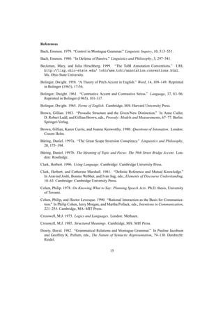 References
Bach, Emmon. 1979. “Control in Montague Grammar.” Linguistic Inquiry, 10, 513–531.
Bach, Emmon. 1980. “In Defense of Passive.” Linguistics and Philosophy, 3, 297–341.
Beckman, Mary, and Julia Hirschberg. 1999. “The ToBI Annotation Conventions.” URL
  http://ling.ohio-state.edu/ tobi/ame tobi/annotation conventions.html.
  Ms. Ohio State University.
Bolinger, Dwight. 1958. “A Theory of Pitch Accent in English.” Word, 14, 109–149. Reprinted
  in Bolinger (1965), 17-56.
Bolinger, Dwight. 1961. “Contrastive Accent and Contrastive Stress.” Language, 37, 83–96.
  Reprinted in Bolinger (1965), 101-117.
Bolinger, Dwight. 1965. Forms of English. Cambridge, MA: Harvard University Press.
Brown, Gillian. 1983. “Prosodic Structure and the Given/New Distinction.” In Anne Cutler,
  D. Robert Ladd, and Gillian Brown, eds., Prosody: Models and Measurements, 67–77. Berlin:
  Springer-Verlag.
Brown, Gillian, Karen Currie, and Joanne Kenworthy. 1980. Questions of Intonation. London:
  Croom Helm.
B¨ ring, Daniel. 1997a. “The Great Scope Inversion Conspiracy.” Linguistics and Philosophy,
 u
  20, 175–194.
B¨ ring, Daniel. 1997b. The Meaning of Topic and Focus: The 59th Street Bridge Accent. Lon-
 u
  don: Routledge.
Clark, Herbert. 1996. Using Language. Cambridge: Cambridge University Press.
Clark, Herbert, and Catherine Marshall. 1981. “Deﬁnite Reference and Mutual Knowledge.”
  In Aravind Joshi, Bonnie Webber, and Ivan Sag, eds., Elements of Discourse Understanding,
  10–63. Cambridge: Cambridge University Press.
Cohen, Philip. 1978. On Knowing What to Say: Planning Speech Acts. Ph.D. thesis, University
  of Toronto.
Cohen, Philip, and Hector Levesque. 1990. “Rational Interaction as the Basis for Communica-
  tion.” In Philip Cohen, Jerry Morgan, and Martha Pollack, eds., Intentions in Communication,
  221–255. Cambridge, MA: MIT Press.
Cresswell, M.J. 1973. Logics and Languages. London: Methuen.
Cresswell, M.J. 1985. Structured Meanings. Cambridge, MA: MIT Press.
Dowty, David. 1982. “Grammatical Relations and Montague Grammar.” In Pauline Jacobson
  and Geoffrey K. Pullum, eds., The Nature of Syntactic Representation, 79–130. Dordrecht:
  Reidel.


                                             15
 