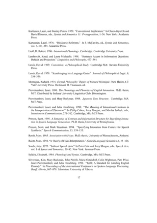 Karttunen, Lauri, and Stanley Peters. 1979. “Conventional Implicature.” In Choon-Kyu Oh and
  David Dinneen, eds., Syntax and Semantics 11: Presupposition, 1–56. New York: Academic
  Press.

Kartunnen, Lauri. 1976. “Discourse Referents.” In J. McCawley, ed., Syntax and Semantics,
  vol. 7, 363–385. Academic Press.

Ladd, D. Robert. 1996. Intonational Phonology. Cambridge: Cambridge University Press.

Lambrecht, Knud, and Laura Michaelis. 1998. “Sentence Accent in Information Questions:
  Default and Projection.” Linguistics and Philosophy, 477–544.

Lewis, David. 1969. Convention: a Philosophical Study. Cambridge MA: Harvard University
  Press.

Lewis, David. 1979. “Scorekeeping in a Language Game.” Journal of Philosophical Logic, 8,
  339–359.

Montague, Richard. 1974. Formal Philosophy: Papers of Richard Montague. New Haven, CT:
 Yale University Press. Richmond H. Thomason, ed.

Pierrehumbert, Janet. 1980. The Phonology and Phonetics of English Intonation. Ph.D. thesis,
  MIT. Distributed by Indiana University Linguistics Club, Bloomington.

Pierrehumbert, Janet, and Mary Beckman. 1988. Japanese Tone Structure. Cambridge, MA:
  MIT Press.

Pierrehumbert, Janet, and Julia Hirschberg. 1990. “The Meaning of Intonational Contours in
  the Interpretation of Discourse.” In Philip Cohen, Jerry Morgan, and Martha Pollack, eds.,
  Intentions in Communication, 271–312. Cambridge, MA: MIT Press.

Prevost, Scott. 1995. A Semantics of Contrast and Information Structure for Specifying Intona-
  tion in Spoken Language Generation. Ph.D. thesis, University of Pennsylvania.

Prevost, Scott, and Mark Steedman. 1994. “Specifying Intonation from Context for Speech
  Synthesis.” Speech Communication, 15, 139–153.

Rooth, Mats. 1985. Association with Focus. Ph.D. thesis, University of Massachusetts, Amherst.

Rooth, Mats. 1992. “A Theory of Focus Interpretation.” Natural Language Semantics, 1, 75–116.
Searle, John. 1975. “Indirect Speech Acts.” In Peter Cole and Jerry Morgan, eds., Speech Acts,
  vol. 3 of Syntax and Semantics, 59–82. New York: Seminar Press.

Selkirk, Elisabeth. 1984. Phonology and Syntax. Cambridge, MA: MIT Press.

Silverman, Kim, Mary Beckman, John Pitrelli, Marie Ostendorf, Colin Wightman, Patti Price,
   Janet Pierrehumbert, and Julia Hirschberg. 1992. “ToBI: A Standard for Labeling English
   Prosody.” In Proceedings of the International Conference on Spoken Language Processing,
   Banff, Alberta, 867–870. Edmonton: University of Alberta.


                                             17
 