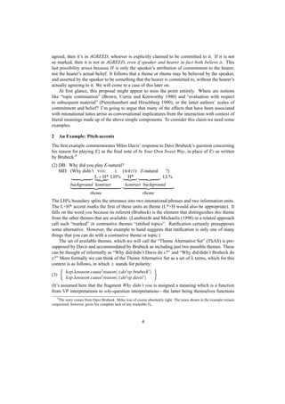 agreed, then it’s in AGREED, whoever is explicitly claimed to be committed to it. If it is not
so marked, then it is not in AGREED, even if speaker and hearer in fact both believe it. This
last possibility arises because H is only the speaker’s attribution of commitment to the hearer,
not the hearer’s actual belief. It follows that a theme or rheme may be believed by the speaker,
and asserted by the speaker to be something that the hearer is committed to, without the hearer’s
actually agreeing to it. We will come to a case of this later on.
     At ﬁrst glance, this proposal might appear to miss the point entirely. Where are notions
like “topic continuation” (Brown, Currie and Kenworthy 1980) and “evaluation with respect
to subsequent material” (Pierrehumbert and Hirschberg 1990), or the latter authors’ scales of
commitment and belief? I’m going to argue that many of the effects that have been associated
with intonational tunes arrise as conversational implicatures from the interaction with context of
literal meanings made up of the above simple components. To consider this claim we need some
examples.

2         An Example: Pitch-accents
The ﬁrst example commemorates Miles Davis’ response to Dave Brubeck’s question concerning
his reason for playing E as the ﬁnal note of In Your Own Sweet Way, in place of E as written
by Brubeck:6
(2) DB: Why did you play E-natural?
    MD: (Why didn’t YOU       ) (WRITE E-natural  ?)
                    L + H* LH% H*                LL%
               background kontrast           kontrast background
                        theme                           rheme
The LH% boundary splits the utterance into two intonational phrases and two information units.
The L+H* accent marks the ﬁrst of these units as theme (L*+H would also be appropriate). It
falls on the word you because its referent (Brubeck) is the element that distinguishes this theme
from the other themes that are available. (Lambrecht and Michaelis (1998) in a related approach
call such “marked” or contrastive themes “ratiﬁed topics”. Ratiﬁcation certainly presupposes
some alternative. However, the example to hand suggests that ratiﬁcation is only one of many
things that you can do with a contrastive theme or topic.)
    The set of available themes, which we will call the “Theme Alternative Set” (ThAS) is pre-
supposed by Davis and accommodated by Brubeck as including just two possible themes. These
can be thought of informally as “Why did/didn’t Davis do x?” and “Why did/didn’t Brubeck do
x?” More formally we can think of the Theme Alternative Set as a set of λ terms, which for this
context is as follows, in which ± stands for polarity:
             λvp.λreason.cause reason(±do vp brubeck )
(3)
             λvp.λreason.cause reason(±do vp davis )
(It’s assumed here that the fragment Why didn’t you is assigned a meaning which is a function
from VP interpretations to why-question interpretations—the latter being themselves functions
      6
    The story comes from Dave Brubeck. Miles was of course absolutely right. The tones shown in the example remain
conjectural, however, given his complete lack of any trackable F0 .



                                                        4
 