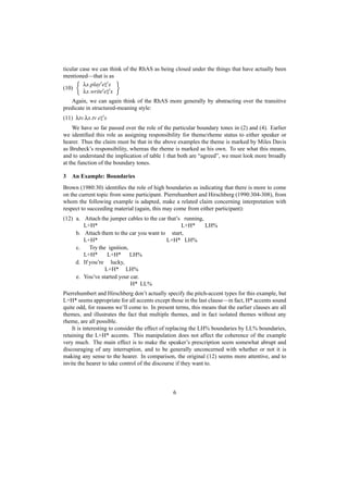 ticular case we can think of the RhAS as being closed under the things that have actually been
mentioned—that is as
         λx.play e x
(10)
         λx.write e x
   Again, we can again think of the RhAS more generally by abstracting over the transitive
predicate in structured-meaning style:
(11) λtv.λx.tv e x
     We have so far passed over the role of the particular boundary tones in (2) and (4). Earlier
we identiﬁed this role as assigning responsibility for theme/rheme status to either speaker or
hearer. Thus the claim must be that in the above examples the theme is marked by Miles Davis
as Brubeck’s responsibility, whereas the rheme is marked as his own. To see what this means,
and to understand the implication of table 1 that both are “agreed”, we must look more broadly
at the function of the boundary tones.

3   An Example: Boundaries
Brown (1980:30) identiﬁes the role of high boundaries as indicating that there is more to come
on the current topic from some participant. Pierrehumbert and Hirschberg (1990:304-308), from
whom the following example is adapted, make a related claim concerning interpretation with
respect to succeeding material (again, this may come from either participant):
(12) a. Attach the jumper cables to the car that’s running,
        L+H*                                      L+H*      LH%
     b. Attach them to the car you want to start,
        L+H*                               L+H* LH%
     c.    Try the ignition,
        L+H*       L+H* LH%
     d. If you’re lucky,
                  L+H* LH%
     e. You’ve started your car.
                             H* LL%
Pierrehumbert and Hirschberg don’t actually specify the pitch-accent types for this example, but
L+H* seems appropriate for all accents except those in the last clause—in fact, H* accents sound
quite odd, for reasons we’ll come to. In present terms, this means that the earlier clauses are all
themes, and illustrates the fact that multiple themes, and in fact isolated themes without any
rheme, are all possible.
    It is interesting to consider the effect of replacing the LH% boundaries by LL% boundaries,
retaining the L+H* accents. This manipulation does not affect the coherence of the example
very much. The main effect is to make the speaker’s prescription seem somewhat abrupt and
discouraging of any interruption, and to be generally unconcerned with whether or not it is
making any sense to the hearer. In comparison, the original (12) seems more attentive, and to
invite the hearer to take control of the discourse if they want to.



                                                6
 