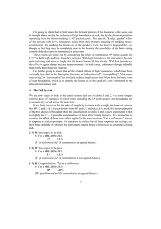 I’m going to claim that in both cases the forward motion of the discourse is the same, and
is brought about, not by the inclusion of high boundaries as such, but by the rheme-expectation
stemming from the theme-marking L+H* pitch-accents. The speciﬁc “kinder, gentler” effect
of the version with LH% boundaries arises from their primary meaning of marking hearer-
commitment. By marking the themes as, in the speaker’s view, the hearer’s responsibility (al-
though in fact they may be completely new to the hearer), the possibility of the latter taking
control of the discourse is maintained at every turn.
    These claims are borne out by considering the effect of substituting H* rheme accents for
L+H* in both high- and low- boundary versions. With high boundaries, the instructions become
quite irritating, and seem to imply that the hearer knows all this already. With low boundaries,
the effect is again abrupt and not hearer-oriented. In both cases, coherence (though inferable
from world knowledge) is reduced.
    I’m further going to claim that all the related effects of high boundaries, which have been
variously described in the descriptive literature as “other-directed”, “turn-yielding”, “discourse-
structuring,” or “continuation” are similarly indirect implicatures that follow from the basic sense
of high boundaries, which is to identify the hearer as in the speaker’s view committed to the
relevant information unit.

4   The Full System
We are now ready to look at the entire system laid out in tables 1 and 2, via some simpler
minimal pairs of examples in which tones including the L* pitch-accents and boundaries are
systematically varied across the same text.
    If we limit ourselves for the sake of simplicity to tunes with a single pitch-accent, assume
that H*+L and H+L* are not distinct from H* and L*, and take LL% and LH% as representative
of the two classes of boundary then the classiﬁcation in tables 1 and 2 allow eight tunes which
exemplify the 23 = 8 possible combinations of these three binary features. It is instructive to
consider the effect of these tunes when applied to the same sentence “I’m a millionaire,” uttered
in response to various prompts. It’s important to realize that all these responses are indirect, and
their force depends on whether the participants regard being a millionaire as counting as being
rich.
(13) H: You appear to be rich.
     S: I’m a MILLIONAIRE.
                 H*       LL%
     [S+ ]ρ millionaire me (S committed to an agreed rheme.)

(14) H: You appear to be poor
     S: I’m a MILLIONAIRE.
                 L*       LL%
     [S− ]ρ millionaire me (S committed to a non-agreed rheme.)

(15) H: Congratulations. You’re a millionaire.
     S: I’m a MILLIONAIRE?
                 H*        LH%
     [H + ]ρ millionaire me (H committed to an agreed rheme.)



                                                 7
 