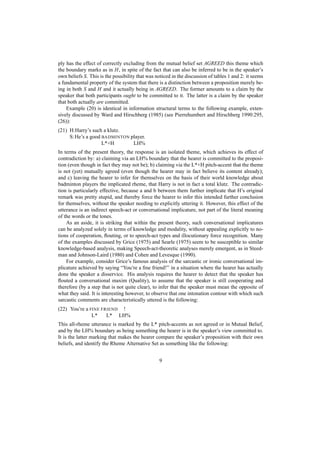 ply has the effect of correctly excluding from the mutual belief set AGREED this theme which
the boundary marks as in H, in spite of the fact that can also be inferred to be in the speaker’s
own beliefs S. This is the possibility that was noticed in the discussion of tables 1 and 2: it seems
a fundamental property of the system that there is a distinction between a proposition merely be-
ing in both S and H and it actually being in AGREED. The former amounts to a claim by the
speaker that both participants ought to be committed to it. The latter is a claim by the speaker
that both actually are committed.
    Example (20) is identical in information structural terms to the following example, exten-
sively discussed by Ward and Hirschberg (1985) (see Pierrehumbert and Hirschberg 1990:295,
(26)):
(21) H:Harry’s such a klutz.
     S: He’s a good BADMINTON player.
                    L*+H       LH%
In terms of the present theory, the response is an isolated theme, which achieves its effect of
contradiction by: a) claiming via an LH% boundary that the hearer is committed to the proposi-
tion (even though in fact they may not be); b) claiming via the L*+H pitch-accent that the theme
is not (yet) mutually agreed (even though the hearer may in fact believe its content already);
and c) leaving the hearer to infer for themselves on the basis of their world knowledge about
badminton players the implicated rheme, that Harry is not in fact a total klutz. The contradic-
tion is particularly effective, because a and b between them further implicate that H’s original
remark was pretty stupid, and thereby force the hearer to infer this intended further conclusion
for themselves, without the speaker needing to explicitly uttering it. However, this effect of the
utterance is an indirect speech-act or conversational implicature, not part of the literal meaning
of the words or the tones.
    As an aside, it is striking that within the present theory, such conversational implicatures
can be analyzed solely in terms of knowledge and modality, without appealing explicitly to no-
tions of cooperation, ﬂouting, or to speech-act types and illocutionary force recognition. Many
of the examples discussed by Grice (1975) and Searle (1975) seem to be susceptible to similar
knowledge-based analysis, making Speech-act-theoretic analyses merely emergent, as in Steed-
man and Johnson-Laird (1980) and Cohen and Levesque (1990).
    For example, consider Grice’s famous analysis of the sarcastic or ironic conversational im-
plicature achieved by saying “You’re a ﬁne friend!” in a situation where the hearer has actually
done the speaker a disservice. His analysis requires the hearer to detect that the speaker has
ﬂouted a conversational maxim (Quality), to assume that the speaker is still cooperating and
therefore (by a step that is not quite clear), to infer that the speaker must mean the opposite of
what they said. It is interesting however, to observe that one intonation contour with which such
sarcastic comments are characteristically uttered is the following:
(22) You’re a FINE FRIEND !
               L*    L* LH%
This all-rheme utterance is marked by the L* pitch-accents as not agreed or in Mutual Belief,
and by the LH% boundary as being something the hearer is in the speaker’s view committed to.
It is the latter marking that makes the hearer compare the speaker’s proposition with their own
beliefs, and identify the Rheme Alternative Set as something like the following:


                                                 9
 