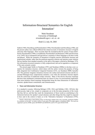 Information-Structural Semantics for English
                           Intonation∗
                                         Mark Steedman
                                      University of Edinburgh
                                   steedman@cogsci.ed.ac.uk
                                        Draft 2.2, July 30, 2003


Selkirk (1984), Hirschberg and Pierrehumbert (1986), Pierrehumbert and Hirschberg (1990), and
the present author, have offered different but related accounts of intonation structure in English
and some other languages. These accounts share the assumption that the system of tones identi-
ﬁed by Pierrehumbert (1980), as modiﬁed by Pierrehumbert and Beckman (1988) and Silverman
et al. (1992), has as transparent and type-driven a semantics in these languages as do their words
and phrases. While the semantics of intonation in English concerns information structure and
propositional attitude, rather than the predicate-argument relations and operator-scope relations
that are familiar from standard semantics in the spirit of the papers collected as Montague 1974,
this information-structural semantics is fully compositional, and can be regarded as a component
of the same semantic system.
    The present paper builds on Steedman (1991) and Steedman (2000a) to develop a new se-
mantics for intonation structure, which shares with the earlier versions the property of being
fully integrated into Combinatory Categorial Grammar (CCG, see Steedman 2000b, hereafter
SP). This grammar integrates intonation structure into surface derivational structure and the as-
sociated Montague-style compositional semantics, even when the intonation structure departs
from the restrictions of traditional surface structure. Many of the diverse discourse meanings
that have been attributed to intonational tunes are shown to arise via conversational implicature
from more primitive literal meanings distinguished along the three dimensions of information
structure, speaker/hearer commitment, and contentiousness.

1   Tones and Information Structure
It is standard to assume, following Bolinger (1958, 1961) and Halliday (1963, 1967a,b), that
pitch-accents, high or low, simple or compound, are in the ﬁrst place properties of the words
that they fall on, and that they mark the interpretations of those words as contributing to the
distinction between the speaker’s actual utterance and other things that they might be expected
to have said in the context to hand, as in the “Alternative Semantics” of Kartunnen (1976),
    ∗ Thanks to Betina Braun, Daniel B¨ ring, Klaus von Heusinger, Stephen Isard, Alex Lascarides, and Bonnie Webber
                                      u
for comments on the draft. An earlier version of some parts of the paper appears as Steedman (2002). The work was
supported in part by EPSRC grants GR/M96889 and GR/R02450, and EU FET grant MAGICSTER.


                                                         1
 