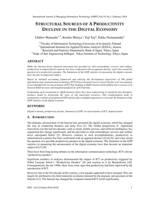 International Journal of Managing Information Technology (IJMIT) Vol.10, No.1, February 2018
DOI : 10.5121/ijmit.2018.10101 1
STRUCTURAL SOURCES OF A PRODUCTIVITY
DECLINE IN THE DIGITAL ECONOMY
Chihiro Watanabe1 ,2
, Kuniko Moriya3
, Yuji Tou4
, Pekka Neittaanmäki5
1,5
Faculty of Information Technology,University of Jyväskylä, Finland
2
International Institute for Applied Systems Analysis (IIASA), Austria
3
Research and Statistics Department, Bank of Japan, Tokyo, Japan
4
Dept. of Ind. Engineering &Magm., Tokyo Institute of Technology, Tokyo, Japan
ABSTRACT
While the Internet-driven digitized innovation has provided us with extraordinary services and welfare,
productivity in industrialized countries has been confronted with an apparent decline, and it has raised the
question of a productivity paradox. The limitations of the GDP statistics in measuring the digital economy
have become an important subject.
Based on national accounting framework and utilizing the development trajectories of 500 global
information and communication technology (ICT) firms,structural sources of such decline were investigated.
It was identified the two-faced nature of ICT that resulting in R&D-intensive firms falling into a vicious cycle
between R&D increase and marginal productivity of ICT decline.
Confronting such circumstances, R&D-intensive firms have been endeavoring to transform into disruptive
business model by harnessing the vigor of soft innovation resources. This transformation leads to
spontaneous creation of uncaptured GDP and provides insightful suggestion to overcome the limitation of the
GDP statistics in the digital economy.
KEYWORDS
Digital economy, productivity decline, limitation of GDP, two-faced nature of ICT, bipolarization
1. INTRODUCTION
The dramatic advancement of the Internet has generated the digital economy, which has changed
the way of conducting business and daily lives [1]. The further progression of digitalized
innovation over the last two decades, such as cloud, mobile services, and artificial intelligence, has
augmented this change significantly and has provided us with extraordinary services and welfare
never anticipated before [2]. However, contrary to such accomplishments, productivity in
industrialized countries has been confronted with an apparent decline [3] [4] [5], and it has raised
the question of a possible productivity paradox in the digital economy. The limitation of the GDP
statistics in measuring the advancement of the digital economy have thus become an important
subject [6] [7] [8].
There have been long-lasting debates on the information communication technology (ICT)–driven
“productivity paradox.”
Significant numbers of analyses demonstrated the impact of ICT on productivity triggered by
Nobel Laureate Solow’s “Productivity Paradox” [9] and reaction to it by Brynjolfsson [10].
Consequently,by the late 1990s, there were some signs that productivity had been improved by the
introduction of ICT.
However, late in the first decade of this century, a new paradox appeared to have emerged. This can
largely be attributed to the third industrial revolution initiated by the dramatic advancement of the
Internet [11]. The Internet has changed the computer-initiated ICT world significantly.
 