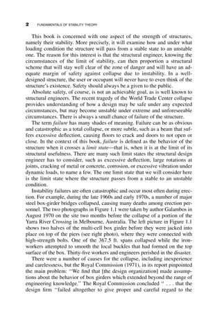 This book is concerned with one aspect of the strength of structures,
namely their stability. More precisely, it will examine how and under what
loading condition the structure will pass from a stable state to an unstable
one. The reason for this interest is that the structural engineer, knowing the
circumstances of the limit of stability, can then proportion a structural
scheme that will stay well clear of the zone of danger and will have an ad-
equate margin of safety against collapse due to instability. In a well-
designed structure, the user or occupant will never have to even think of the
structure’s existence. Safety should always be a given to the public.
Absolute safety, of course, is not an achievable goal, as is well known to
structural engineers. The recent tragedy of the World Trade Center collapse
provides understanding of how a design may be safe under any expected
circumstances, but may become unstable under extreme and unforeseeable
circumstances. There is always a small chance of failure of the structure.
The term failure has many shades of meaning. Failure can be as obvious
and catastrophic as a total collapse, or more subtle, such as a beam that suf-
fers excessive deflection, causing floors to crack and doors to not open or
close. In the context of this book, failure is defined as the behavior of the
structure when it crosses a limit state—that is, when it is at the limit of its
structural usefulness. There are many such limit states the structural design
engineer has to consider, such as excessive deflection, large rotations at
joints, cracking of metal or concrete, corrosion, or excessive vibration under
dynamic loads, to name a few. The one limit state that we will consider here
is the limit state where the structure passes from a stable to an unstable
condition.
Instability failures are often catastrophic and occur most often during erec-
tion. For example, during the late 1960s and early 1970s, a number of major
steel box-girder bridges collapsed, causing many deaths among erection per-
sonnel. The two photographs in Figure 1.1 were taken by author Galambos in
August 1970 on the site two months before the collapse of a portion of the
Yarra River Crossing in Melbourne, Australia. The left picture in Figure 1.1
shows two halves of the multi-cell box girder before they were jacked into
place on top of the piers (see right photo), where they were connected with
high-strength bolts. One of the 367.5 ft. spans collapsed while the iron-
workers attempted to smooth the local buckles that had formed on the top
surface of the box. Thirty-five workers and engineers perished in the disaster.
There were a number of causes for the collapse, including inexperience
and carelessness, but the Royal Commission (1971), in its report pinpointed
the main problem: ‘‘We find that [the design organization] made assump-
tions about the behavior of box girders which extended beyond the range of
engineering knowledge.’’ The Royal Commission concluded ‘‘ . . . that the
design firm ‘‘failed altogether to give proper and careful regard to the
2 FUNDAMENTALS OF STABILITY THEORY
 