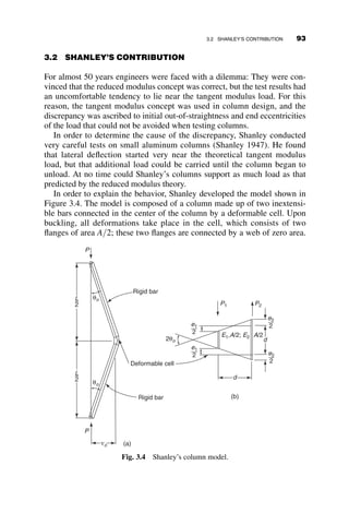 This condition is possible only when
aL  bL ¼ np (2.79)
Substitution of the expressions for a and b from equation 2.77 gives, after
some algebra, the following equation:
k2
L2
¼
4l4
L4
n2p2
þ n2
p2
Note that n ¼ 1; 2; 3 . . . and therefore it is not possible to determine
beforehand which value of n will furnish the lowest buckling load. If we
now substitute the formulas for k and l from equation 2.70, we arrive at the
following expression for the critical load:
PL2
EI
¼
aL4
n2p2EI
þ n2
p2
(2.80)
Dividing both sides by the Euler load PE ¼ p2EI
L2 and introducing the
nondimensional foundation modulus ratio
a ¼
aL4
p4EI
 	1
4
(2.81)
we arrive at the critical elastic buckling load for a pinned-end column
supported by an elastic foundation (note that the units of the foundation
modulus a are force/unit area, psi or pascal):
Pcr ¼ PE
a4
n2
þ n2
 	
(2.82)
This critical load depends on n, the number of waves that the buckling
deflection develops. The first three modes are presented in Table 2.3.
The relationship between the critical load and the foundation modulus is
also shown in Figure 2.30 for the first three modes n ¼ 1; 2; 3. The curves
represent the variation of P=PE as the abscissa and the nondimensional
foundation modulus a (equation 2.81) as the ordinate. For a 
ﬃﬃﬃ
2
p
the first
mode, n ¼ 1, controls, and so forth. The envelope of the lowest critical
loads is shown as a heavy line. As long as a is less than about 0.6, the effect
of the foundation is negligible. However, as the foundation stiffness in-
creases, the buckling load rises rapidly. For the first mode ðn ¼ 1Þ the buck-
ling load is equal to Pcr ¼ PEð1 þ a4
Þ (equation 2.82 with n ¼ 1). For
78 ELASTIC BUCKLING OF PLANAR COLUMNS
 