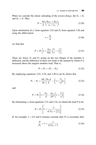 2.11 SUMMARY
The in-plane buckling of continuous axially loaded members can be de-
scribed by deriving the differential equation of planar flexure. The simplest
application of this is the simply-supported column with no transverse load-
ing or imperfections. The critical load determined for this problem is the
familiar form of the Euler buckling load. For simple columns, this critical
load is affected by end restraint (boundary conditions) and imperfections as
shown in the five fundamental cases of section 2.5 and the three imperfec-
tion cases discussed in section 2.6. End restraint may also be provided by
spring supports or adjoining members; these effects will be covered in more
detail in Chapter 5, which discusses frame behavior. One method of han-
dling the effects of end restraint in design practice is by using effective
length, or K-factors. The development of the alignment charts used in the
AISC specification is based on the theoretical derivation of critical loads
given end restraint as a function of the relative stiffness of the columns
being restrained and the members of the subassembly that restrain them. A
more detailed discussion of effective length factors is provided in Chapter 8.
PROBLEMS
2.1. Calculate the multiplier a for IB ¼ I=2; I; 2I. Examine the results and
write down a one-sentence observation.
Pcr ¼
p2
EIa
L2
2.2. The elastic buckling load of a pinned-end column is PE ¼ p2EI
L2 at
temperature t ¼ to. Assuming the length L cannot vary, what is the
elastic buckling load at t ¼ t1? Calculate also the temperature
for which no axial load can be applied. Given: E ¼ 29000 ksi;
to ¼ 60
F; t1 ¼ 120
F; L=r ¼ 140; A ¼ 10 in2
; Fy ¼ 60 ksi and the
coefficient of thermal expansion is a ¼ 6:5  106
.
I
IB
I L
P
2L
Fig. p2.1
80 ELASTIC BUCKLING OF PLANAR COLUMNS
 