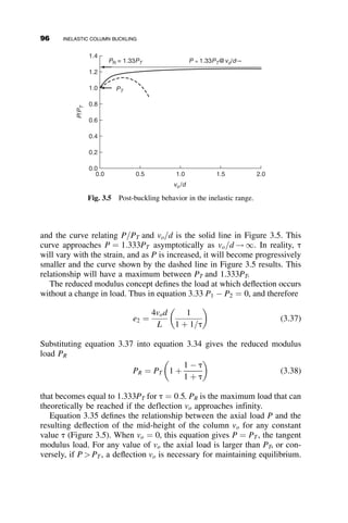 2.3. Determine the elastic buckling load of this frame, Qcr. The frame is an
equilateral triangle with rigid joints.
The critical load is Qcr ¼
ﬃﬃﬃ
3
p
C2 p2EI
L2 . Before making any derivations
and calculations, estimate C to be in one of the ranges of values 0–0.5,
0.5–1.0, 1.0–1.5, 1.5–2.0, 2.0–3.0, 3.0–5.0, 5.0–10, C  10. What was
the reason for selecting the answer? Determine the exact answer after
becoming acquainted with the slope-deflection method in Chapter 4.
2.4. During buckling the direction of P must pass through the point C.
Before making any derivations, sketch a curve relating PcrL2
p2EI
as the
ordinate and a as the abscissa as a varies from 1 to 5. Calculate
numerical values for a ¼ 1; 0; þ1, and þ5.
2.5. Determine the elastic buckling load of this column for
a ¼ 0; a ¼ b ¼ L=2, and a ¼ 10b. Express the answer in the form
Pcr ¼ p2EI
ðKL2Þ
. Note that L ¼ a þ b.
2.6. A pinned-end beam-column is a roof member and it supports an axial
load and ponded water. The water level at the support is h, and inside
the span it is h þ y. The distributed load due to the water is
w ¼ Sgðh þ yÞ, where S ¼ the spacing of parallel beam-columns and
g ¼ 62:4 lb:=ft3
, the specific weight of water. Show that when the axial
load is zero, the ponded water will result in runaway deflection
(instability) if SgL4
p4EI
! 1:0. Show also that instability in the presence
L
L
L
EI EI
EI
Q Q
Q
Fig. p2.3
PROBLEMS 81
 