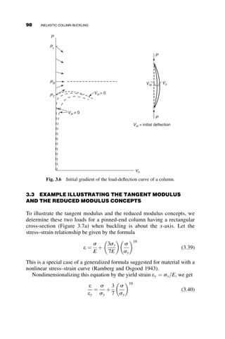 of ponding and axial compression results when the interaction equa-
tion is satisfied: SgL4
p4EI
þ PL2
p2EI
¼ 1.
Hints:
The differential equation equals EIyiv
þ Py00
 Sgy ¼ Sgh.
The deflection is equal to y ¼ A sinhax þ B cosh ax þ C sin bx þ
D cos by  h, where
a ¼
ﬃﬃﬃﬃﬃﬃﬃﬃﬃﬃﬃﬃﬃﬃﬃﬃﬃﬃﬃﬃﬃﬃﬃﬃﬃﬃﬃﬃﬃﬃﬃﬃﬃﬃﬃﬃﬃﬃﬃﬃﬃﬃﬃﬃﬃ
1
2
k2
þ
ﬃﬃﬃﬃﬃﬃﬃﬃﬃﬃﬃﬃﬃﬃﬃﬃﬃﬃ
k4 þ 4w4
p
 
r
b ¼
ﬃﬃﬃﬃﬃﬃﬃﬃﬃﬃﬃﬃﬃﬃﬃﬃﬃﬃﬃﬃﬃﬃﬃﬃﬃﬃﬃﬃﬃﬃﬃﬃﬃﬃﬃﬃﬃﬃﬃﬃﬃ
1
2
k2
þ
ﬃﬃﬃﬃﬃﬃﬃﬃﬃﬃﬃﬃﬃﬃﬃﬃﬃﬃ
k4 þ 4w4
p
 
r
k2
¼
P
EI
; w4
¼
Sg
EI
2.7. a. Derive all the formulas in Figure 2.6 for Cases II, III, IV, and V.
b. Derive equation 2.50.
c. Solve all six problems in Table 2.1.
2.8. Determine the elastic buckling load of this frame. The columns are
continuous over the two-story height, and they have stiffness EI. The
top story is laterally braced by the diagonal members so that point C
does not translate laterally with respect to point B.
C
B
A
L
L
2L
P
P
Fig. p2.8
PROBLEMS 83
 