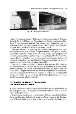 process of structural design.’’ Subsequent extensive research in Belgium,
England, the United States, and Australia proved that the conclusions of the
Royal Commission were correct. New theories were discovered, and im-
proved methods of design were implemented. (See Chapter 7 in the Stability
Design Criteria for Metal Structures (Galambos 1998)).
Structural instability is generally associated with the presence of com-
pressive axial force or axial strain in a plate element that is part of a cross-
section of a beam or a column. Local instability occurs in a single portion of
a member, such as local web buckling of a steel beam. Member instability
occurs when an isolated member becomes unstable, such as the buckling of
a diagonal brace. However, member instability may precipitate a system in-
stability. System instabilities are often catastrophic.
This text examines the stability of some of these systems. The topics in-
clude the behavior of columns, beams, and beam-columns, as well as the
stability of frames and trusses. Plate and shell stability are beyond the scope
of the book. The presentation of the material concentrates on steel struc-
tures, and for each type of structural member or system, the recommended
design rules will be derived and discussed. The first chapter focuses on basic
stability theory and solution methods.
1.2 BASICS OF STABILITY BEHAVIOR:
THE SPRING-BAR SYSTEM
A stable elastic structure will have displacements that are proportional to
the loads placed on it. A small increase in the load will result in a small
increase of displacement.
As previously mentioned, it is intuitive that the basic idea of instability is
that a small increase in load will result in a large change in the displace-
ment. It is also useful to note that, in the case of axially loaded members,
Fig. 1.1 Stability-related failures.
1.2 BASICS OF STABILITY BEHAVIOR: THE SPRING-BAR SYSTEM 3
 