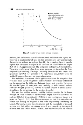 CHAPTER THREE
INELASTIC COLUMN BUCKLING
Previously, the discussions of buckling loads have focused on columns
exhibiting elastic behavior. In this chapter, we discuss the behavior of col-
umns that buckle inelastically, methods of modeling that behavior, and the
development of column strength curves that establish the critical loads of
both elastic and inelastic columns.
3.1 TANGENT AND REDUCED MODULUS CONCEPTS
In Chapter 2 we showed that a simply supported, symmetric, perfectly
straight, elastic column will buckle when the axial load becomes equal to
the critical load defined by
Pcr ¼
p2
EI
L2
(3.1)
This equation can also be expressed in terms of a critical stress as
scr ¼
P
A
¼
p2
E
ðL=rÞ2
(3.2)
As discussed in Chapter 2, the elastic critical load, Pcr, is the load at which
the column begins to deflect laterally. In the elastic range, no change in load
87
Structural Stability of Steel: Concepts and Applications for Structural Engineers
Theodore V. Galambos Andrea E. Surovek Copyright © 2008 John Wiley  Sons, Inc.
 