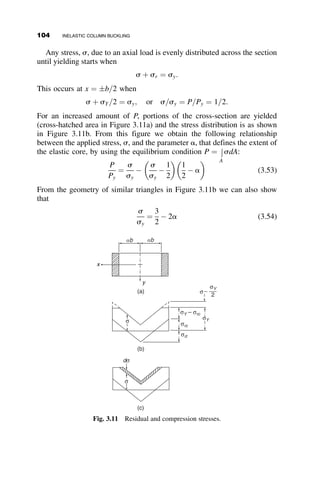 shown in Figure 3.1. From an experimentally determined s–e curve (Fig-
ure 3.1a) we can construct a s–ðds=deÞ curve graphically (Figure 3.1b),
and the column curve is then constructed by choosing a value of s and
computing the critical slenderness ratio from equation 3.5 (Figure 3.1c). For
any given type of material we can thus construct column curves that can be
used directly in design.
Even though Engesser’s tangent-modulus concept is simple to apply, and
the critical loads computed by it usually correspond closely to experimental
results, the theoretical reasoning behind it is incorrect. Engesser stated that
bifurcation occurs without a change in load (Figure 3.2a), and therefore the
sum of the stresses introduced by the bending moment Pvo (Figure 3.2b),
which exist after buckling, must be equal to zero across any section. This
bending moment causes further compression on one side of the cross-
section, and it reduces the stress on the other side (Figure 3.2c). This is no
problem if buckling takes place in the elastic range, since both loading and
unloading of the strains is governed by the elastic modulus E. By extend-
ing the elastic concept into the inelastic range, Engesser in fact assumed
that both loading and unloading are governed by Et in this range also
(Figure 3.3a). In reality, however, materials unload according to the elastic
modulus E, and therefore the real column should be stronger than its
strength predicted by the tangent modulus concept.
The error in Engesser’s reasoning was pointed out in 1895 by Jasinsky,
and in 1898 Engesser corrected his theory to include the effect of elastic
unloading. At the same time, Considere proposed the reduced modulus
theory independently. The theory is referred to as the reduced modulus con-
cept; it is also referred to as the double modulus concept (Timoshenko
1953).
P
(a) (b)
vo
(c)
P
Pr
P
EtΦ
σcr
νo
Fig. 3.2 Engesser’s concept of inelastic column buckling.
3.1 TANGENT AND REDUCED MODULUS CONCEPTS 89
 
