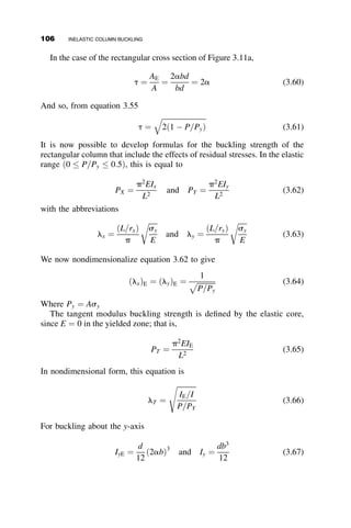 Plane sections before bending are plane after bending.
 No change of load is associated with bifurcation.
Figure 3.3b shows a cross-section that is symmetric about the y-axis and that
is part of a column that is assumed to buckle at a stress scr ¼ PR=A where
PR is the reduced modulus load.
In the loading (L) portion
dsL ¼ EtdeL (3.6)
In the unloading (U) portion
dsU ¼ EdeU (3.7)
that is, the stress–strain relationship is governed by the elastic modulus E.
From the geometry of the strain distribution we find (Figure 3.3c) that
deL ¼ ½y þ ðy  y1Þdf and deU ¼ ½y  ðy  y1Þdf (3.8)
where y and y1 are defined in Figure 3.3.The curvature df is related to the
deflection of the column v by the formula df ¼ v00
, and therefore the
stresses are
dsL ¼ v00
Etðy  y1 þ yÞ and dsU ¼ v00
Eðy þ y1 þ yÞ (3.9)
According to our assumption, the change in P due to buckling is zero, and
so
dP ¼ 0 ¼
ðy
yy1
dsUdA 
ðyy1
ðdyÞ
dsLdA (3.10)
If we substitute equation 3.9 into equation 3.10, we find that
ES1 ¼ EtS2 (3.11)
where
S1 ¼
ðy
yy1
ðy  y þ y1ÞdA (3.12)
S2 ¼
ðyy1
ðdyÞ
ðy  y1 þ yÞdA (3.13)
3.1 TANGENT AND REDUCED MODULUS CONCEPTS 91
 
