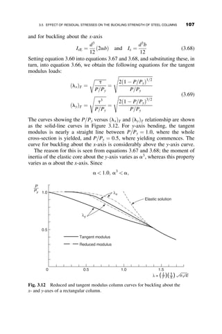 are the statical moments of the areas to the left and to the right of the neutral
axis (N. A. in Figure 3.3) about this axis, respectively. The expression in
equation 3.11 permits the determination of the location of the neutral axis of
the bending stresses.
Equilibrium of the moments due to the bending stresses (Figure 3.3d)
about the neutral axis is expressed as follows:
M ¼ Pv ¼
ðy
yy1
dsUðy  y þ y1ÞdA þ
ðyy1
ðdyÞ
dsLðy  y1 þ y1ÞdA (3.14)
From equation 3.14 we can obtain, after substitution of dsL and dsU from
equation 3.9, the following formula:
Pv ¼ v00
ðEI1 þ EtI2Þ (3.15)
where
I1 ¼
ðy
yy1
ðy  y þ y1Þ2
dA (3.16)
I2 ¼
ðyy1
ðdyÞ
ðy  y1 þ yÞ2
dA (3.17)
are the moments of inertia about the neutral axis of the area to the left and to
the right of this axis, respectively. Rearrangement and differentiation of
equation 3.15 gives the following differential equation:
viv
þ
Pv00
EIx
¼ 0 (3.18)
where
E ¼ E
I1
Ix
 
þ Et
I2
Ix
 
(3.19)
This latter term is the reduced modulus and it is a function of both the
material properties E and Et and the cross-section geometry. The reduced
modulus buckling load follows from the differential equation:
PR ¼
p2
EIx
L2
(3.20)
The load PR is the reduced modulus load. Since E  Et, PR will always be
larger than PT.
92 INELASTIC COLUMN BUCKLING
 