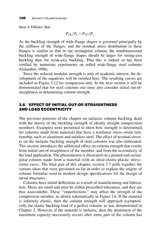 3.2 SHANLEY’S CONTRIBUTION
For almost 50 years engineers were faced with a dilemma: They were con-
vinced that the reduced modulus concept was correct, but the test results had
an uncomfortable tendency to lie near the tangent modulus load. For this
reason, the tangent modulus concept was used in column design, and the
discrepancy was ascribed to initial out-of-straightness and end eccentricities
of the load that could not be avoided when testing columns.
In order to determine the cause of the discrepancy, Shanley conducted
very careful tests on small aluminum columns (Shanley 1947). He found
that lateral deflection started very near the theoretical tangent modulus
load, but that additional load could be carried until the column began to
unload. At no time could Shanley’s columns support as much load as that
predicted by the reduced modulus theory.
In order to explain the behavior, Shanley developed the model shown in
Figure 3.4. The model is composed of a column made up of two inextensi-
ble bars connected in the center of the column by a deformable cell. Upon
buckling, all deformations take place in the cell, which consists of two
flanges of area A=2; these two flanges are connected by a web of zero area.
P
P
e1
e2
e2
2
2
E1,A/2; E2 A/2
2
P2
P1
d
d
Deformable cell
Rigid bar
Rigid bar
L
L
2
2
θo
θo
νo (a)
2θo
(b)
e1
2
Fig. 3.4 Shanley’s column model.
3.2 SHANLEY’S CONTRIBUTION 93
 