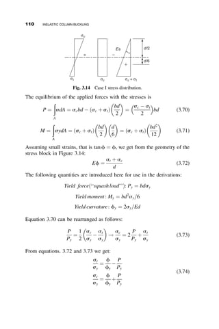 When we consider the elastic unloading of the tension flange, the E1 ¼ Et
and E2 ¼ E. Thus
P ¼
Ad
L
Ete1 þ Ee2
e1 þ e2
 
(3.29)
Upon substitution of e1 from equation 3.22 and PT from equation 3.28 and
using the abbreviation
t ¼
Et
E
(3.30)
we find that
P ¼ PT 1 þ
Le2
4dvo
1
t
 1
 
 
(3.31)
There are forces P1 and P2 acting on the two flanges if the member is
deflected, and the difference of these two loads is the amount by which P is
increased above the tangent modulus load. That is,
P ¼ PT þ ðP1  P2Þ (3.32)
By employing equations 3.22, 3.24, and 3.30 it can be shown that
P1  P2 ¼
AEt
2d
4vod
L
 1 þ
1
t
 
e2
 
(3.33)
and
P ¼ PT 1 þ
2vo
d

Le2
2d2
1 þ
1
t
 
 
(3.34)
By eliminating e2 from equations 3.31 and 3.34, we obtain the load P to be:
P ¼ PT 1 þ
1
d=2vo þ ð1þtÞ
ð1tÞ
2
4
3
5 (3.35)
If, for example, t ¼ 0:5 and it remains constant after PT is exceeded, then
P
PT
¼ 1 þ
1
d=2vo þ 3
(3.36)
3.2 SHANLEY’S CONTRIBUTION 95
 
