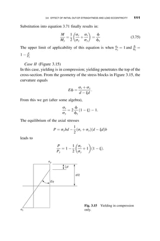 and the curve relating P=PT and vo=d is the solid line in Figure 3.5. This
curve approaches P ¼ 1:333PT asymptotically as vo=d ! 1. In reality, t
will vary with the strain, and as P is increased, it will become progressively
smaller and the curve shown by the dashed line in Figure 3.5 results. This
relationship will have a maximum between PT and 1.333PT.
The reduced modulus concept defines the load at which deflection occurs
without a change in load. Thus in equation 3.33 P1  P2 ¼ 0, and therefore
e2 ¼
4vod
L
1
1 þ 1=t
 
(3.37)
Substituting equation 3.37 into equation 3.34 gives the reduced modulus
load PR
PR ¼ PT 1 þ
1  t
1 þ t
 
(3.38)
that becomes equal to 1.333PT for t ¼ 0:5. PR is the maximum load that can
theoretically be reached if the deflection vo approaches infinity.
Equation 3.35 defines the relationship between the axial load P and the
resulting deflection of the mid-height of the column vo for any constant
value t (Figure 3.5). When vo ¼ 0, this equation gives P ¼ PT, the tangent
modulus load. For any value of vo the axial load is larger than PT, or con-
versely, if P  PT , a deflection vo is necessary for maintaining equilibrium.
vo /d
0.0 0.5 1.0 1.5 2.0
P
/
P
T
0.0
0.2
0.4
0.6
0.8
1.0
1.2
1.4
PR = 1.33PT P = 1.33PT@vo/d
PT
Fig. 3.5 Post-buckling behavior in the inelastic range.
96 INELASTIC COLUMN BUCKLING
 