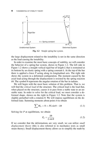the large displacement related to the instability is not in the same direction
as the load causing the instability.
In order to examine the most basic concepts of stability, we will consider
the behavior of a spring-bar system, shown in Figure 1.2. The left side in
Figure 1.2 shows a straight vertical rigid bar of length L that is restrained at
its bottom by an elastic spring with a spring constant k. At the top of the bar
there is applied a force P acting along its longitudinal axis. The right side
shows the system in a deformed configuration. The moment caused by the
axial load acting through the displacement is resisted by the spring reaction
ku. The symbol u represents the angular rotation of the bar in radians.
We will begin with the most basic solution of this problem. That is, we
will find the critical load of the structure. The critical load is the load that,
when placed on the structure, causes it to pass from a stable state to an un-
stable state. In order to solve for the critical load, we must consider a de-
formed shape, shown on the right in Figure 1.2. Note that the system is
slightly perturbed with a rotation u. We will impose equilibrium on the de-
formed state. Summing moments about point A we obtain
X
MA ¼ 0 ¼ PL sin u  ku (1.1)
Solving for P at equilibrium, we obtain
Pcr ¼
ku
L sin u
(1.2)
If we consider that the deformations are very small, we can utilize small
displacement theory (this is also referred to in mechanics texts as small
strain theory). Small displacement theory allows us to simplify the math by
P L sin θ
P
L Rigid Bar
Undeformed System Deformed System
k = Spring constant
kθ
k A
θ
Fig. 1.2 Simple spring-bar system.
4 FUNDAMENTALS OF STABILITY THEORY
 
