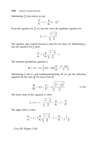 The maximum value of P ¼ PR is reached when the deflection vo becomes
infinitely large. This load represents the maximum possible theoretical load.
Because bending after PT is accompanied by further straining of the com-
pression flange of the cell, t is reduced from its initial value and the P  vo
curve therefore reaches a peak below the reduced modulus load (dashed
curve, Figure 3.5).
Although the Shanley model (Figure 3.4) has no resemblance to an actual
column, the conclusions from its analysis apply also to such real members.
These conclusions are
1. The tangent modulus concept gives the maximum load up to which
an initially straight column will remain straight.
2. The actual maximum load exceeds the tangent modulus load, but it
cannot be as large as the reduced modulus load.
3. Any load above PT will cause the column to be laterally deflected.
4. In the load range PT  P  Pmax there is always strain reversal
present.
Shanley resolved the paradox that had existed for half a century, and he
defined the concepts on which a rational inelastic column theory could be
based. Following Shanley, many investigators refined and expanded these
concepts (e.g., Johnston 1961 and 1964). This research has further proved
Shanley’s model, and it has brought out the following additional facts about
column behavior:
1. Theoretically, it is possible to have an infinite number of ‘‘critical’’
loads (i.e., loads at which a column may deflect) between the tangent
modulus load PT and the elastic buckling load (see Figure 3.6). Upon
deflection, the gradient of the load-deflection curve is positive when
PT  P  PR, zero when P ¼ PR, and negative (i.e., deflection is ac-
companied by unloading) when PR  P  PE.
2. In reality, there are no initially straight columns. If the behavior of a
straight column is regarded as the limiting case of an initially
crooked column as the crookedness vanishes (Figure 3.6), then the
only significant critical load among the many theoretical possibilities
is the tangent modulus load.
Shanley’s theory also led to the development of a rational column theory for
ideally straight metal columns, which is discussed in sections 3.4 and 3.5
(Beedle and Tall 1960). The effect of initial out-of-straightness will be dis-
cussed in section 3.6.
3.2 SHANLEY’S CONTRIBUTION 97
 